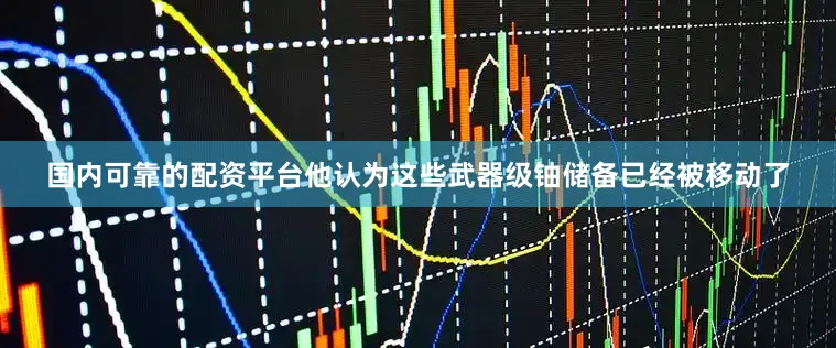 国内可靠的配资平台他认为这些武器级铀储备已经被移动了