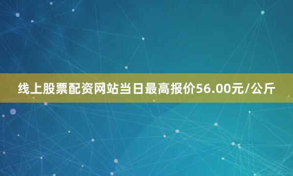 线上股票配资网站当日最高报价56.00元/公斤