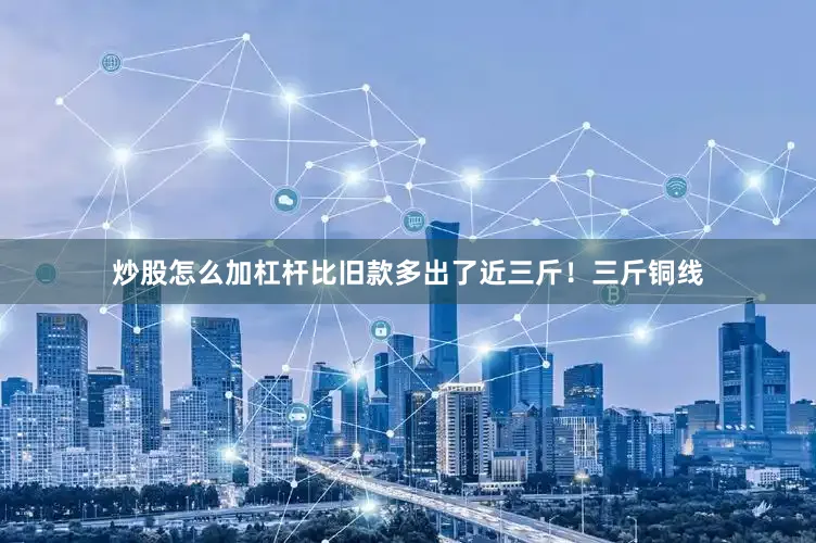 炒股怎么加杠杆比旧款多出了近三斤！三斤铜线