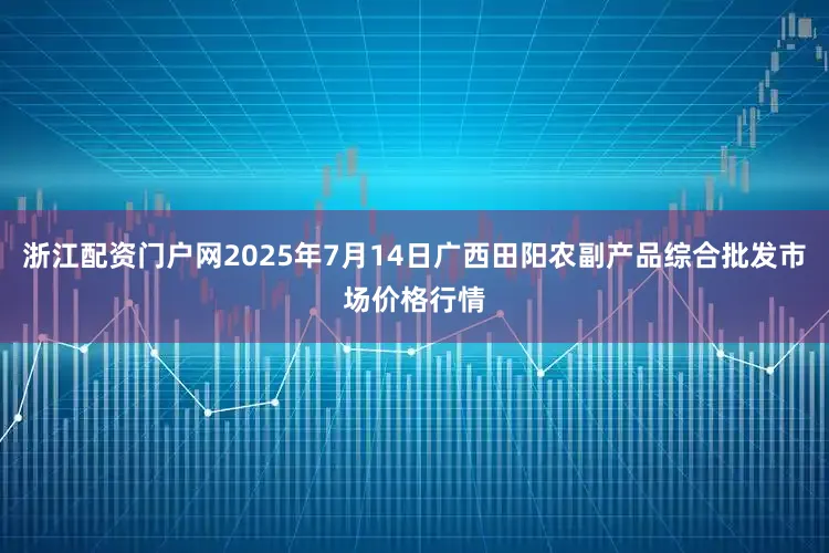 浙江配资门户网2025年7月14日广西田阳农副产品综合批发市场价格行情