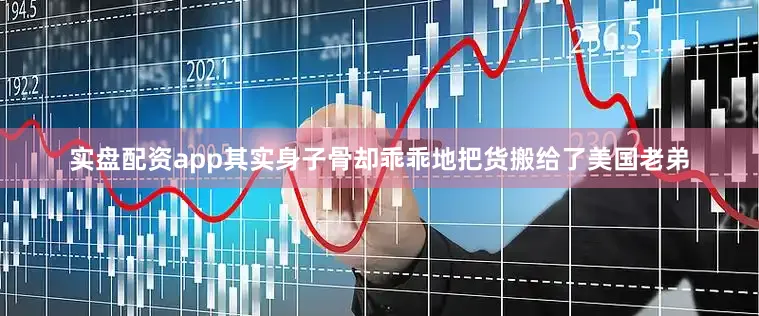实盘配资app其实身子骨却乖乖地把货搬给了美国老弟