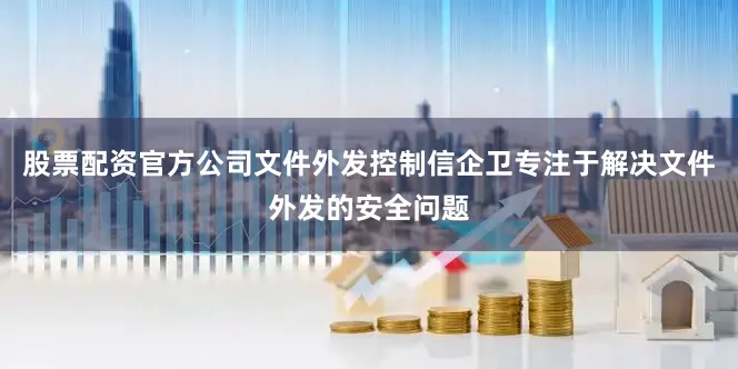 股票配资官方公司文件外发控制信企卫专注于解决文件外发的安全问题