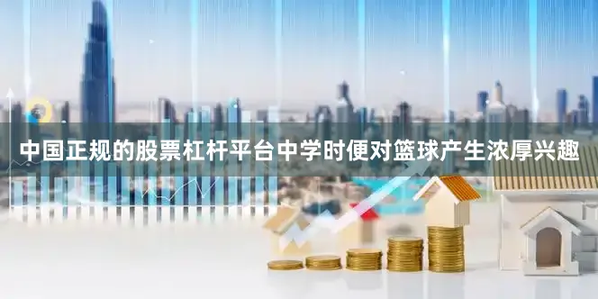 中国正规的股票杠杆平台中学时便对篮球产生浓厚兴趣