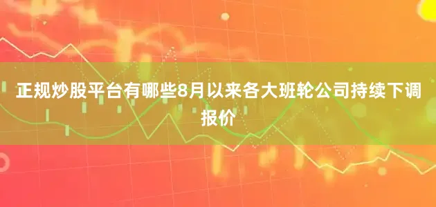 正规炒股平台有哪些8月以来各大班轮公司持续下调报价