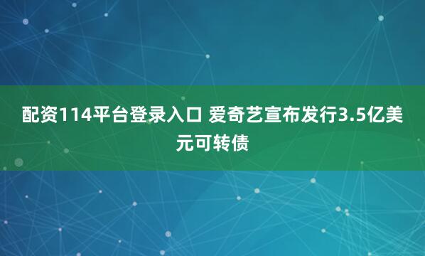 配资114平台登录入口 爱奇艺宣布发行3.5亿美元可转债