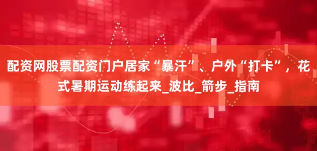 配资网股票配资门户居家“暴汗”、户外“打卡”，花式暑期运动练起来_波比_箭步_指南