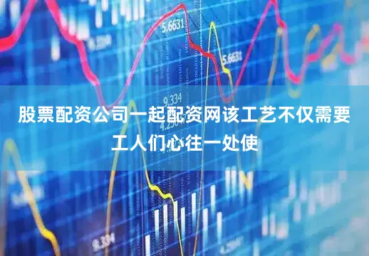 股票配资公司一起配资网该工艺不仅需要工人们心往一处使
